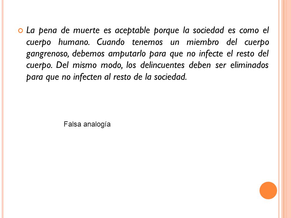 La pena de muerte es aceptable porque la sociedad es como el cuerpo humano. Cuando tenemos un miembro del cuerpo gangrenoso, debemos amputarlo para que no infecte el resto del cuerpo. Del mismo modo, los delincuentes deben ser eliminados para que no infecten al resto de la sociedad.