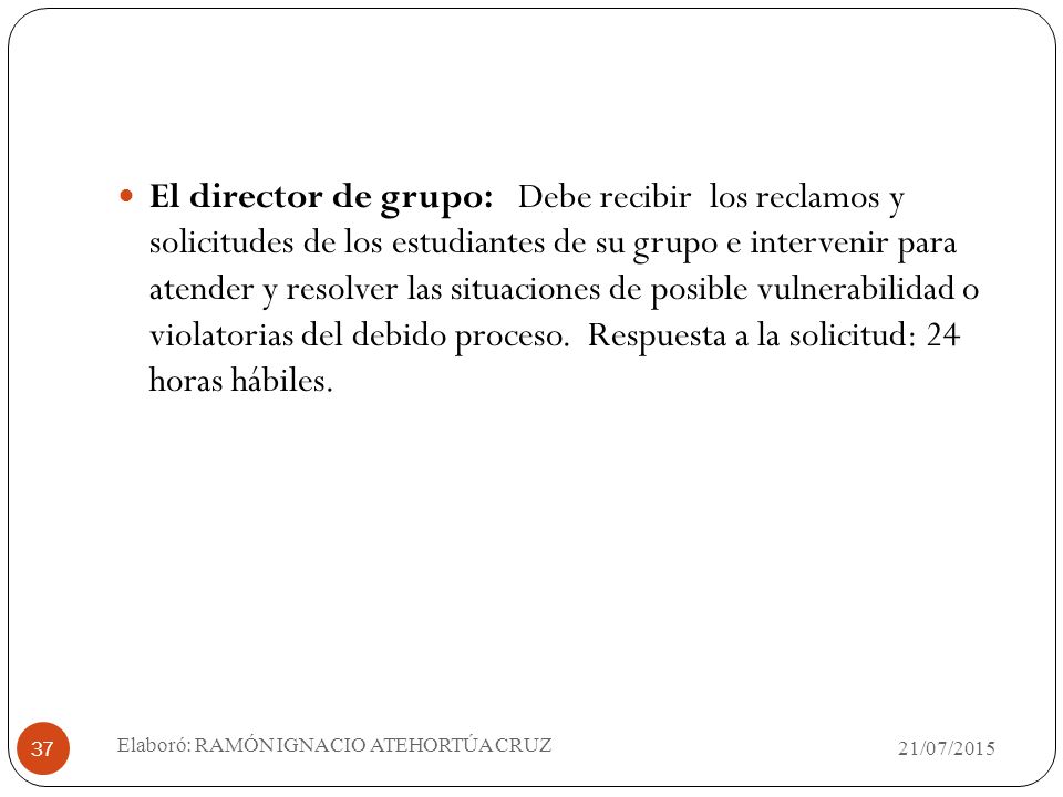 El director de grupo: Debe recibir los reclamos y solicitudes de los estudiantes de su grupo e intervenir para atender y resolver las situaciones de posible vulnerabilidad o violatorias del debido proceso. Respuesta a la solicitud: 24 horas hábiles.
