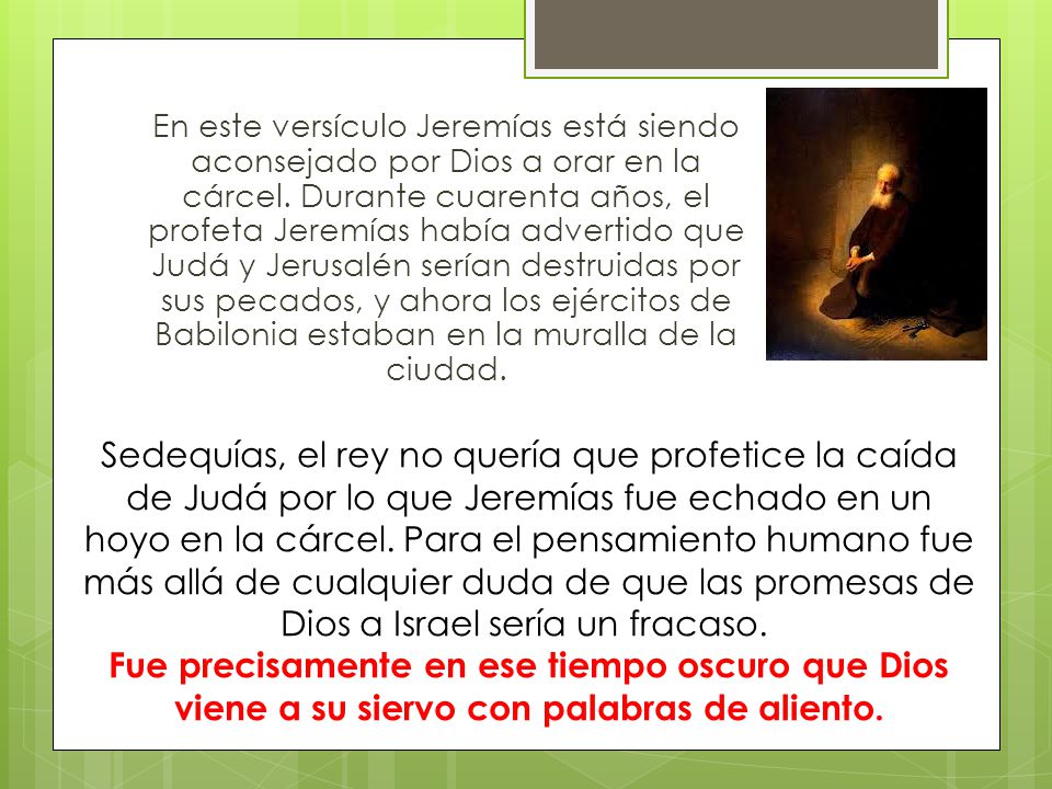 En este versículo Jeremías está siendo aconsejado por Dios a orar en la cárcel. Durante cuarenta años, el profeta Jeremías había advertido que Judá y Jerusalén serían destruidas por sus pecados, y ahora los ejércitos de Babilonia estaban en la muralla de la ciudad.