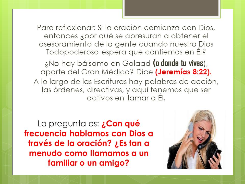 Para reflexionar: Si la oración comienza con Dios, entonces ¿por qué se apresuran a obtener el asesoramiento de la gente cuando nuestro Dios Todopoderoso espera que confiemos en Él ¿No hay bálsamo en Galaad (o donde tu vives), aparte del Gran Médico Dice (Jeremías 8:22). A lo largo de las Escrituras hay palabras de acción, las órdenes, directivas, y aquí tenemos que ser activos en llamar a Él.