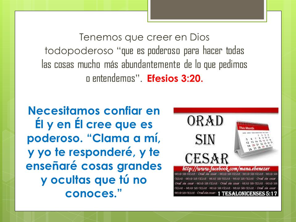 Tenemos que creer en Dios todopoderoso que es poderoso para hacer todas las cosas mucho más abundantemente de lo que pedimos o entendemos . Efesios 3:20.