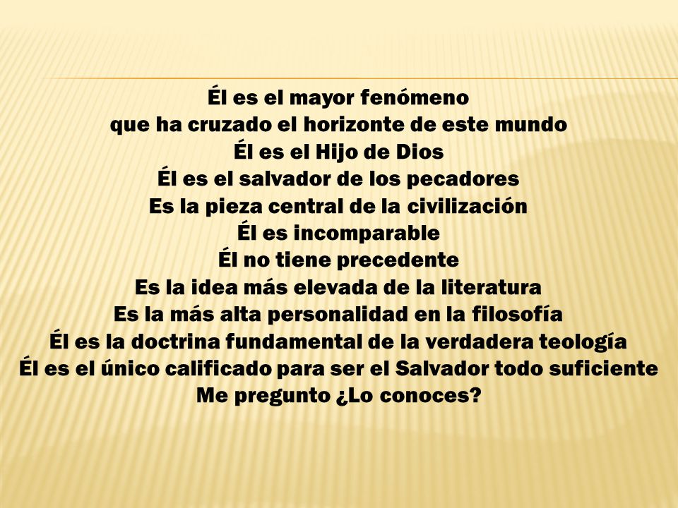 Él es el mayor fenómeno que ha cruzado el horizonte de este mundo Él es el Hijo de Dios Él es el salvador de los pecadores Es la pieza central de la civilización Él es incomparable Él no tiene precedente Es la idea más elevada de la literatura Es la más alta personalidad en la filosofía Él es la doctrina fundamental de la verdadera teología Él es el único calificado para ser el Salvador todo suficiente Me pregunto ¿Lo conoces