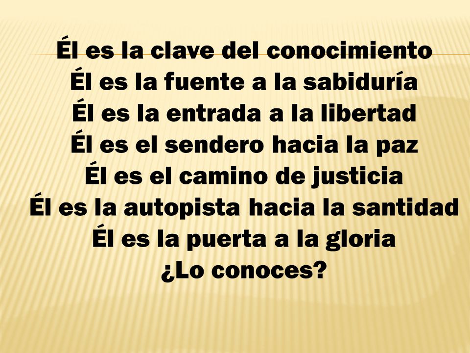 Él es la clave del conocimiento Él es la fuente a la sabiduría Él es la entrada a la libertad Él es el sendero hacia la paz Él es el camino de justicia Él es la autopista hacia la santidad Él es la puerta a la gloria ¿Lo conoces