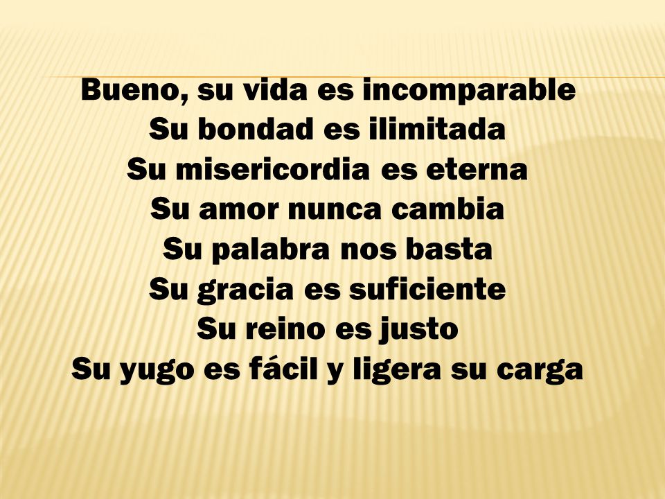 Bueno, su vida es incomparable Su bondad es ilimitada Su misericordia es eterna Su amor nunca cambia Su palabra nos basta Su gracia es suficiente Su reino es justo Su yugo es fácil y ligera su carga
