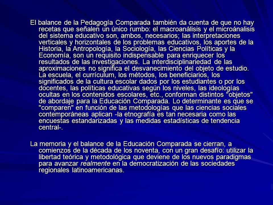 El balance de la Pedagogía Comparada también da cuenta de que no hay recetas que señalen un único rumbo: el macroanálisis y el microánalisis del sistema educativo son, ambos, necesarios; las interpretaciones verticales y horizontales de los problemas educativos, los aportes de la Historia, la Antropología, la Sociología, las Ciencias Políticas y la Economía, son un requisito indispensable para enriquecer los resultados de las investigaciones. La interdisciplinariedad de las aproximaciones no significa el desvanecimiento del objeto de estudio. La escuela, el currículum, los métodos, los beneficiarios, los significados de la cultura escolar dados por los estudiantes o por los docentes, las políticas educativas según los niveles, las ideologías ocultas en los contenidos escolares, etc., conforman distintos objetos de abordaje para la Educación Comparada. Lo determinante es que se comparen en función de las metodologías que las ciencias sociales contemporáneas aplican -la etnografía es tan necesaria como las encuestas estandarizadas y las medidas estadísticas de tendencia central-.