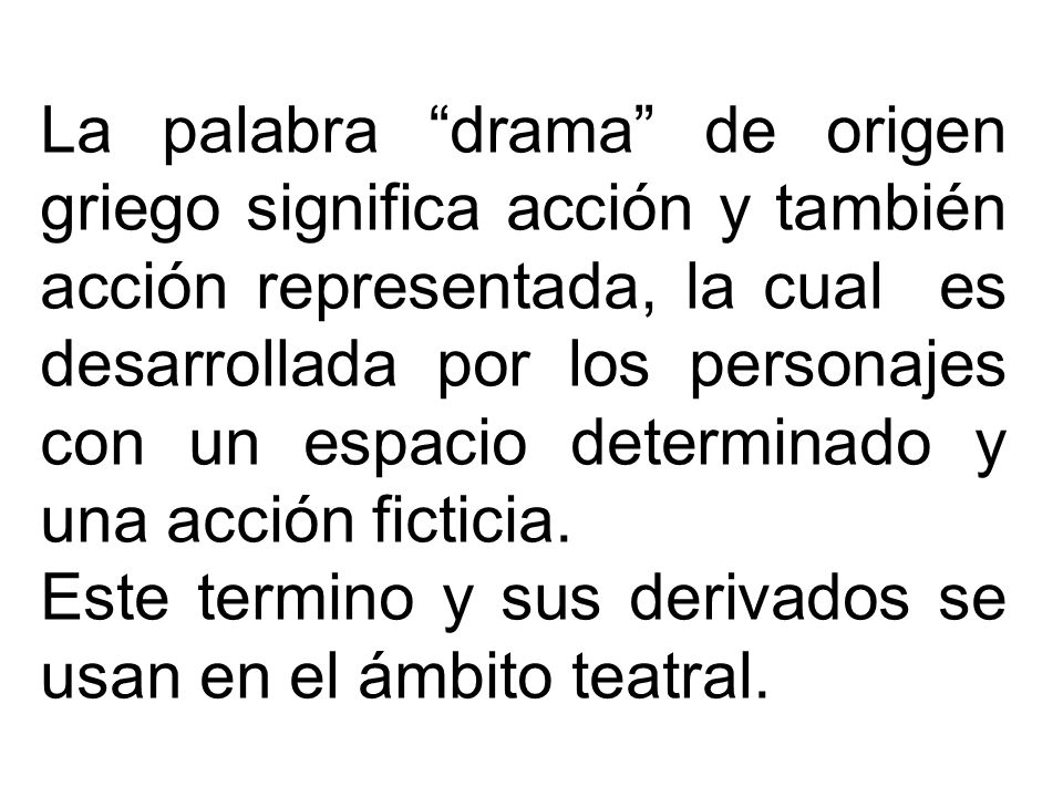 La palabra drama de origen griego significa acción y también acción representada, la cual es desarrollada por los personajes con un espacio determinado y una acción ficticia.
