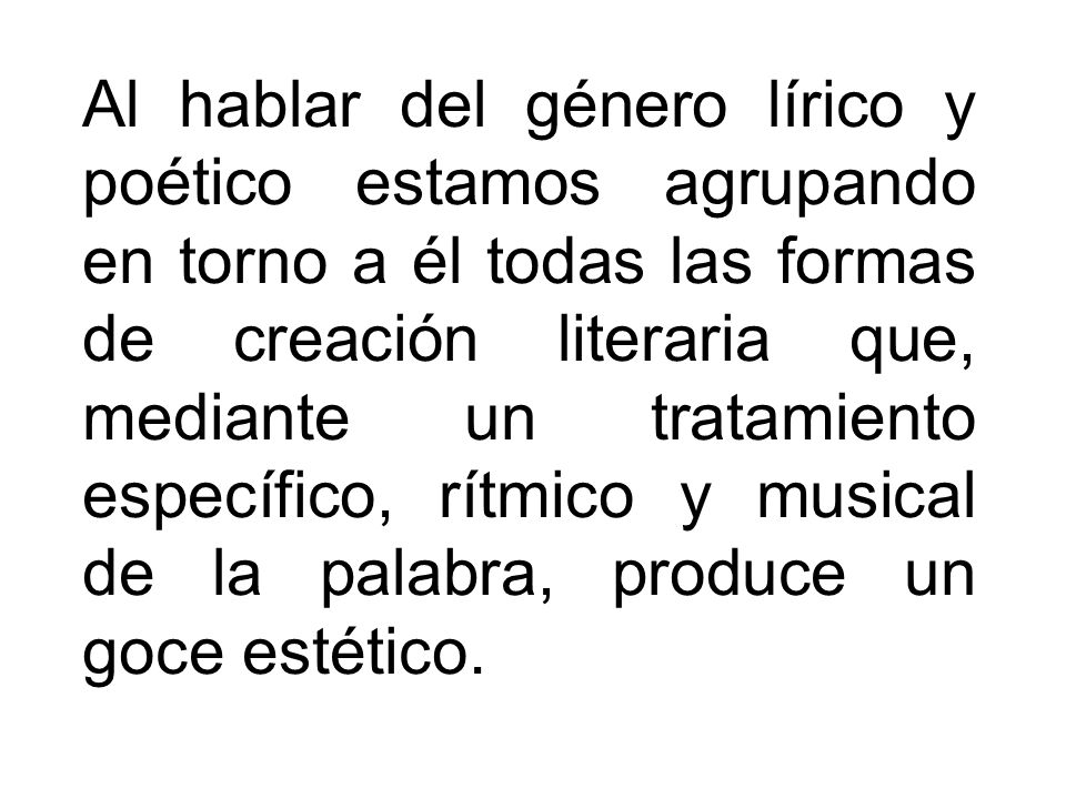 Al hablar del género lírico y poético estamos agrupando en torno a él todas las formas de creación literaria que, mediante un tratamiento específico, rítmico y musical de la palabra, produce un goce estético.
