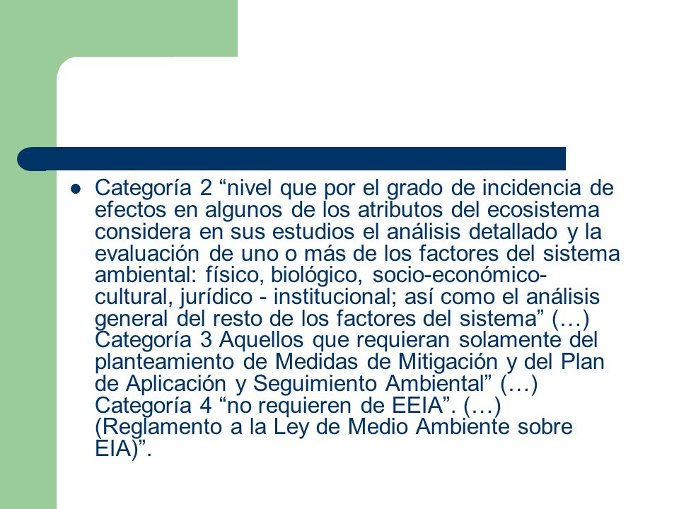Categoría 2 nivel que por el grado de incidencia de efectos en algunos de los atributos del ecosistema considera en sus estudios el análisis detallado y la evaluación de uno o más de los factores del sistema ambiental: físico, biológico, socio-económico-cultural, jurídico - institucional; así como el análisis general del resto de los factores del sistema (…) Categoría 3 Aquellos que requieran solamente del planteamiento de Medidas de Mitigación y del Plan de Aplicación y Seguimiento Ambiental (…) Categoría 4 no requieren de EEIA .