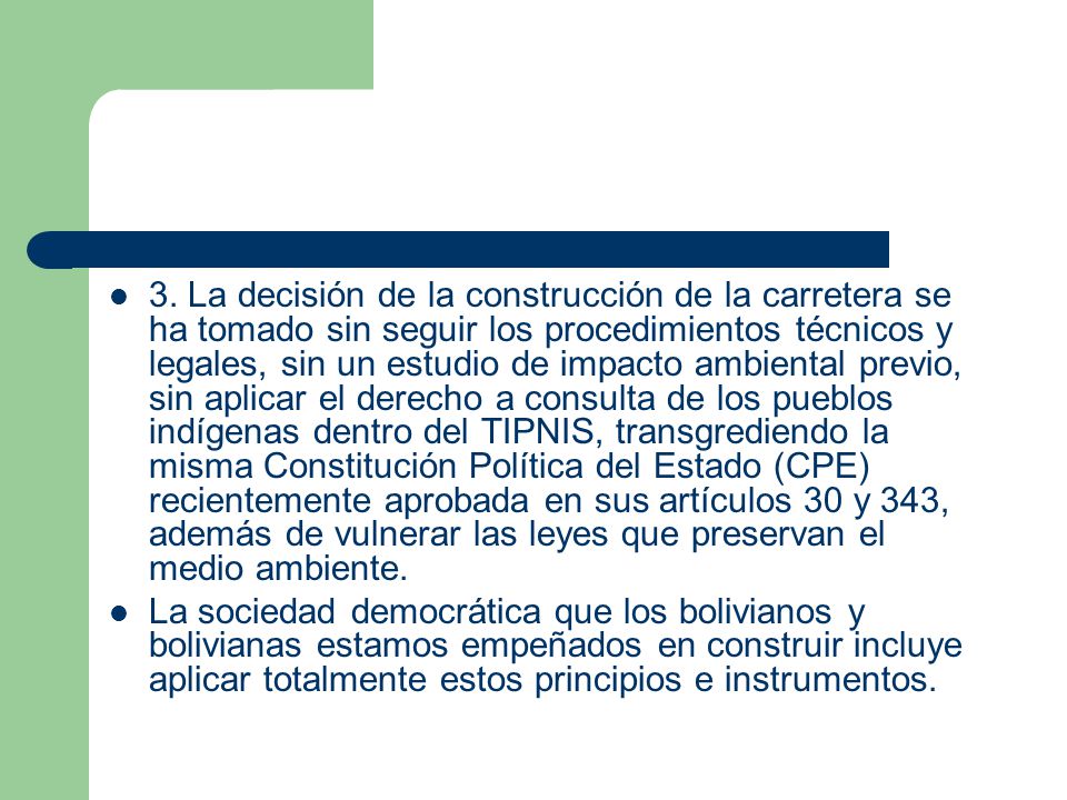 3. La decisión de la construcción de la carretera se ha tomado sin seguir los procedimientos técnicos y legales, sin un estudio de impacto ambiental previo, sin aplicar el derecho a consulta de los pueblos indígenas dentro del TIPNIS, transgrediendo la misma Constitución Política del Estado (CPE) recientemente aprobada en sus artículos 30 y 343, además de vulnerar las leyes que preservan el medio ambiente.