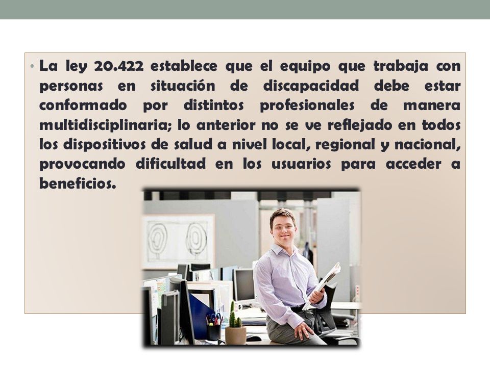 La ley establece que el equipo que trabaja con personas en situación de discapacidad debe estar conformado por distintos profesionales de manera multidisciplinaria; lo anterior no se ve reflejado en todos los dispositivos de salud a nivel local, regional y nacional, provocando dificultad en los usuarios para acceder a beneficios.