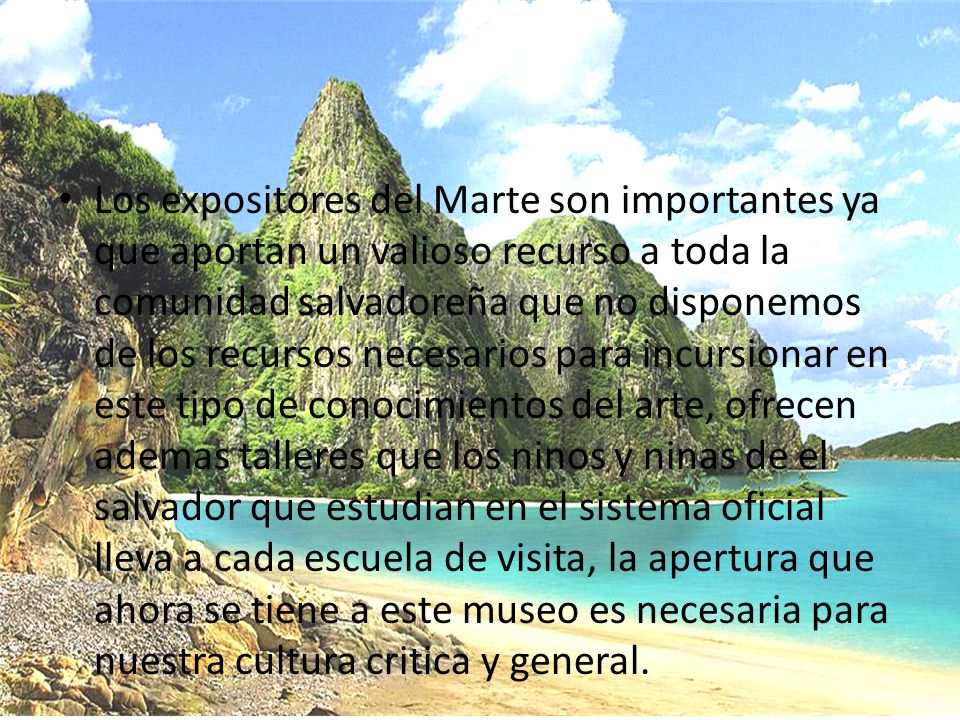 Los expositores del Marte son importantes ya que aportan un valioso recurso a toda la comunidad salvadoreña que no disponemos de los recursos necesarios para incursionar en este tipo de conocimientos del arte, ofrecen ademas talleres que los ninos y ninas de el salvador que estudian en el sistema oficial lleva a cada escuela de visita, la apertura que ahora se tiene a este museo es necesaria para nuestra cultura critica y general.