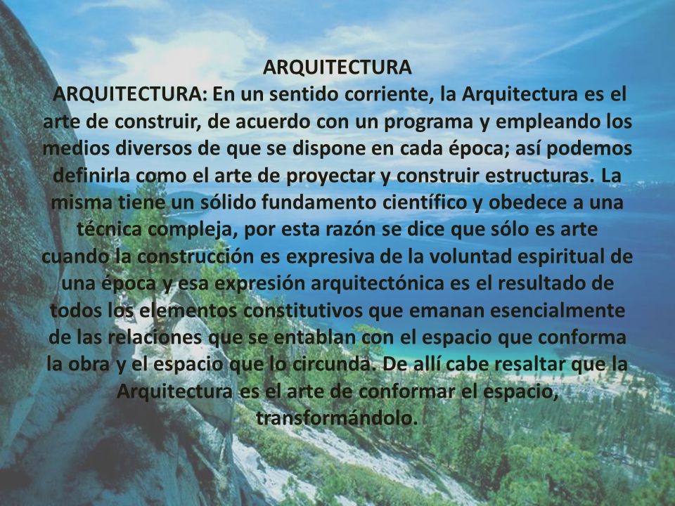 ARQUITECTURA ARQUITECTURA: En un sentido corriente, la Arquitectura es el arte de construir, de acuerdo con un programa y empleando los medios diversos de que se dispone en cada época; así podemos definirla como el arte de proyectar y construir estructuras.