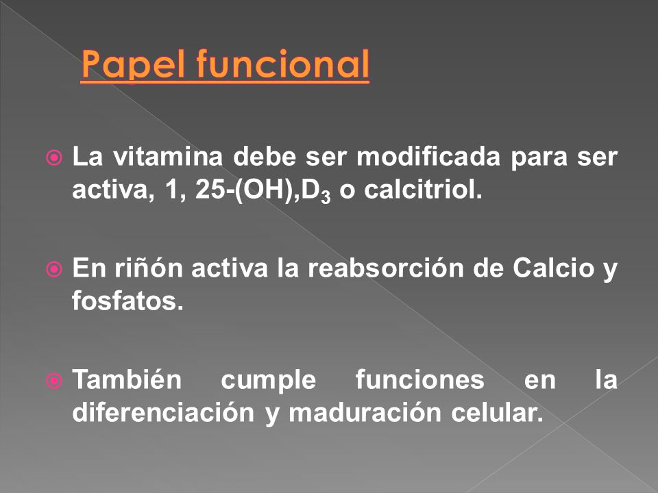 Papel funcional La vitamina debe ser modificada para ser activa, 1, 25-(OH),D3 o calcitriol. En riñón activa la reabsorción de Calcio y fosfatos.