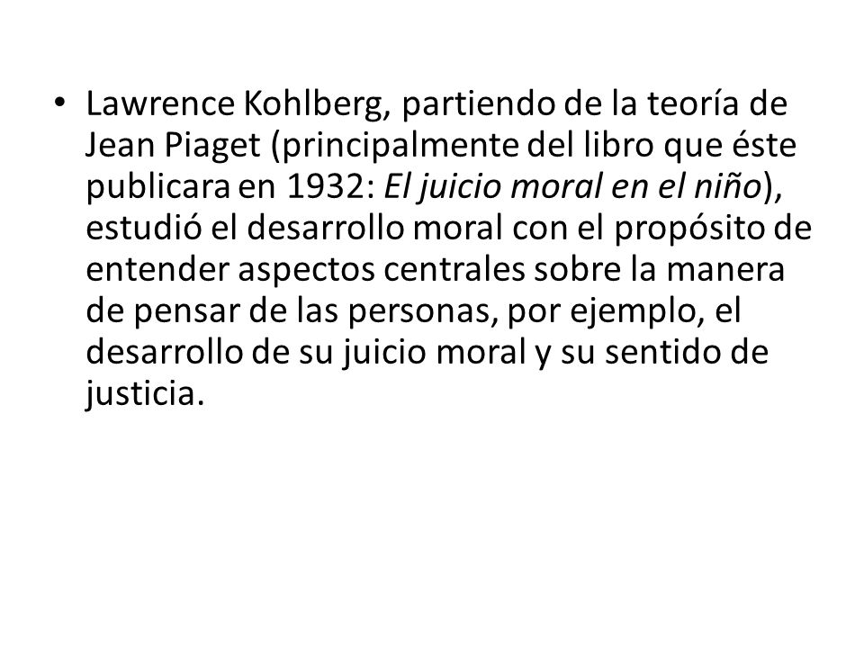 Lawrence Kohlberg, partiendo de la teoría de Jean Piaget (principalmente del libro que éste publicara en 1932: El juicio moral en el niño), estudió el desarrollo moral con el propósito de entender aspectos centrales sobre la manera de pensar de las personas, por ejemplo, el desarrollo de su juicio moral y su sentido de justicia.
