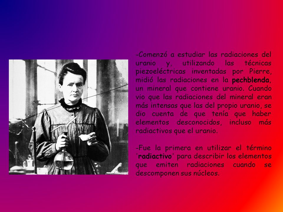 -Comenzó a estudiar las radiaciones del uranio y, utilizando las técnicas piezoeléctricas inventadas por Pierre, midió las radiaciones en la pechblenda, un mineral que contiene uranio. Cuando vio que las radiaciones del mineral eran más intensas que las del propio uranio, se dio cuenta de que tenía que haber elementos desconocidos, incluso más radiactivos que el uranio.