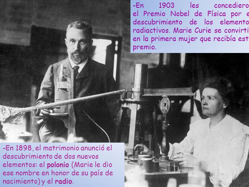 -En 1903 les concedieron el Premio Nobel de Física por el descubrimiento de los elementos radiactivos. Marie Curie se convirtió en la primera mujer que recibía este premio.