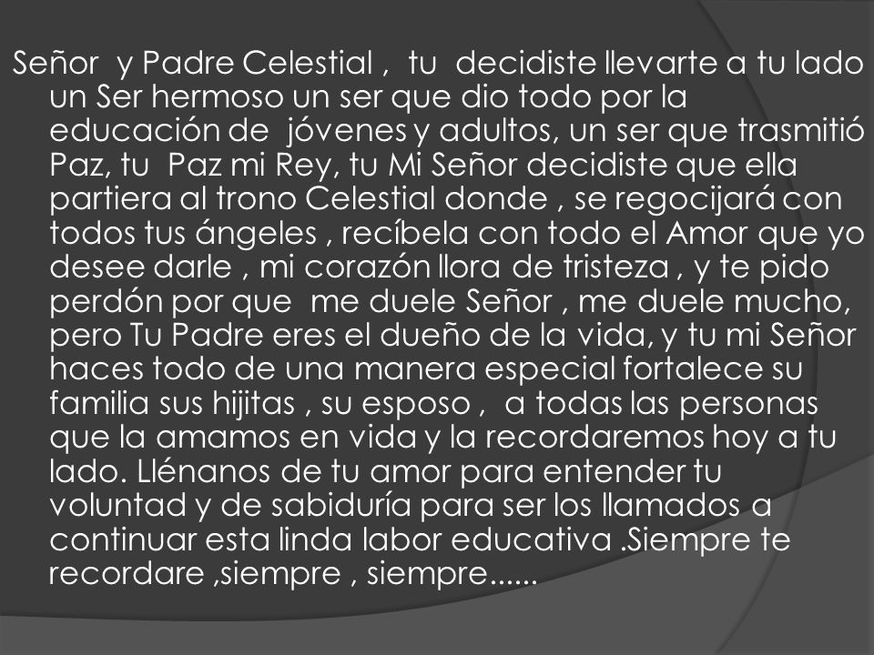 Señor y Padre Celestial , tu decidiste llevarte a tu lado un Ser hermoso un ser que dio todo por la educación de jóvenes y adultos, un ser que trasmitió Paz, tu Paz mi Rey, tu Mi Señor decidiste que ella partiera al trono Celestial donde , se regocijará con todos tus ángeles , recíbela con todo el Amor que yo desee darle , mi corazón llora de tristeza , y te pido perdón por que me duele Señor , me duele mucho, pero Tu Padre eres el dueño de la vida, y tu mi Señor haces todo de una manera especial fortalece su familia sus hijitas , su esposo , a todas las personas que la amamos en vida y la recordaremos hoy a tu lado.