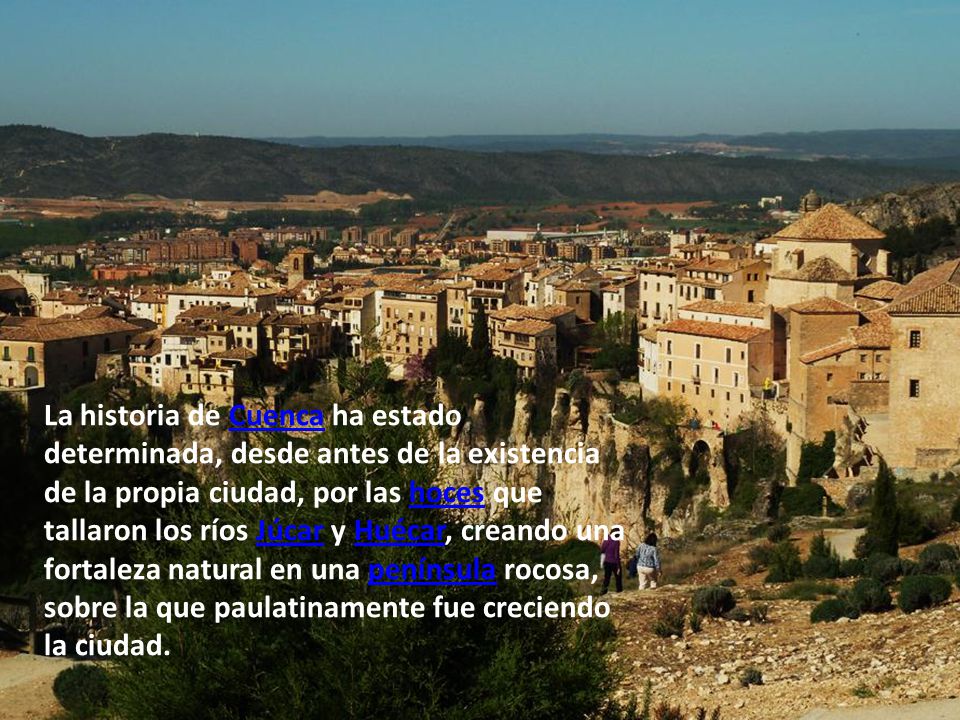 La historia de Cuenca ha estado determinada, desde antes de la existencia de la propia ciudad, por las hoces que tallaron los ríos Júcar y Huécar, creando una fortaleza natural en una península rocosa, sobre la que paulatinamente fue creciendo la ciudad.