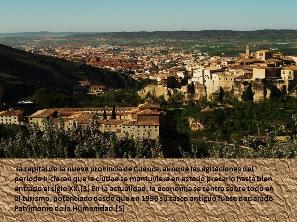 la capital de la nueva provincia de Cuenca, aunque las agitaciones del periodo hicieron que la ciudad se mantuviera en estado precario hasta bien entrado el siglo XX.[3] En la actualidad, la economía se centra sobre todo en el turismo, potenciado desde que en 1996 su casco antiguo fuese declarado Patrimonio de la Humanidad.[5]