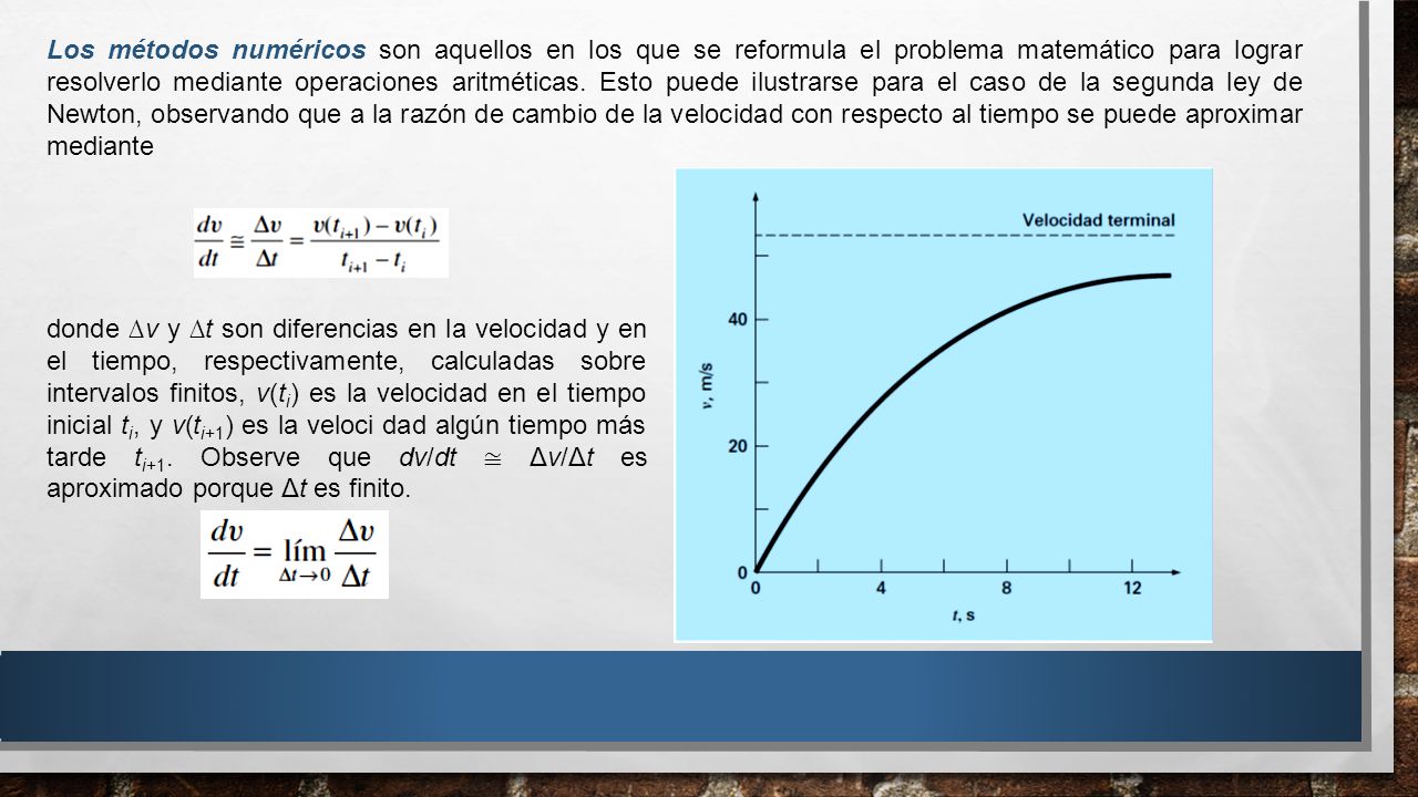 Los métodos numéricos son aquellos en los que se reformula el problema matemático para lograr resolverlo mediante operaciones aritméticas. Esto puede ilustrarse para el caso de la segunda ley de Newton, observando que a la razón de cambio de la velocidad con respecto al tiempo se puede aproximar mediante