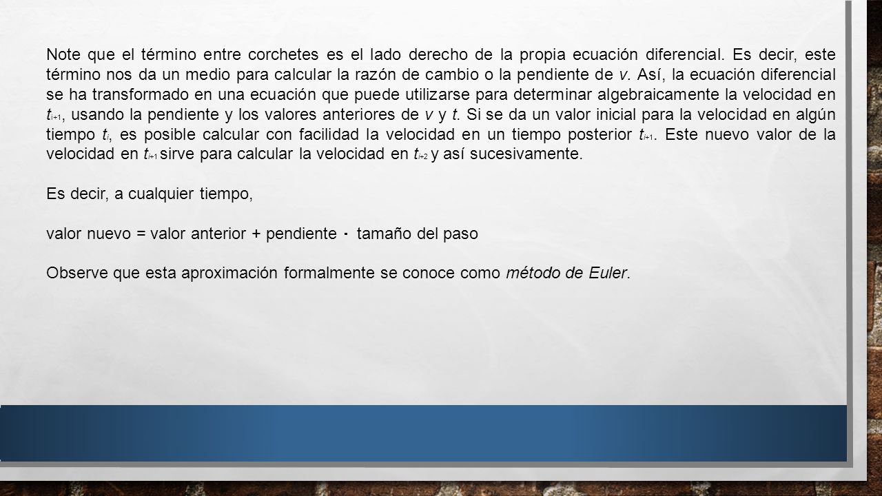 Note que el término entre corchetes es el lado derecho de la propia ecuación diferencial. Es decir, este término nos da un medio para calcular la razón de cambio o la pendiente de v. Así, la ecuación diferencial se ha transformado en una ecuación que puede utilizarse para determinar algebraicamente la velocidad en ti+1, usando la pendiente y los valores anteriores de v y t. Si se da un valor inicial para la velocidad en algún tiempo ti, es posible calcular con facilidad la velocidad en un tiempo posterior ti+1. Este nuevo valor de la velocidad en ti+1 sirve para calcular la velocidad en ti+2 y así sucesivamente.