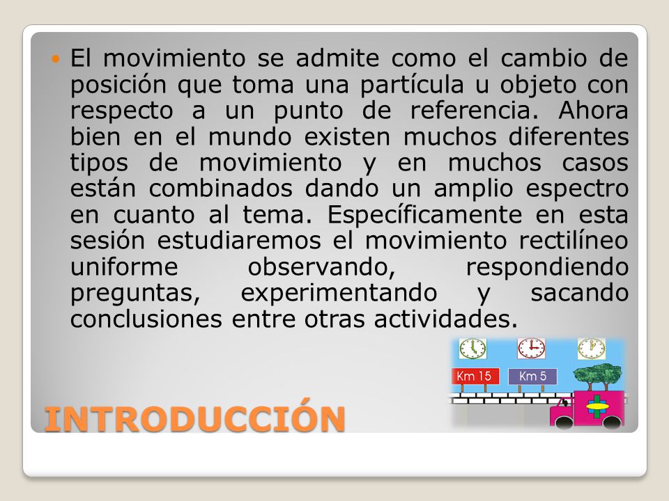 El movimiento se admite como el cambio de posición que toma una partícula u objeto con respecto a un punto de referencia. Ahora bien en el mundo existen muchos diferentes tipos de movimiento y en muchos casos están combinados dando un amplio espectro en cuanto al tema. Específicamente en esta sesión estudiaremos el movimiento rectilíneo uniforme observando, respondiendo preguntas, experimentando y sacando conclusiones entre otras actividades.