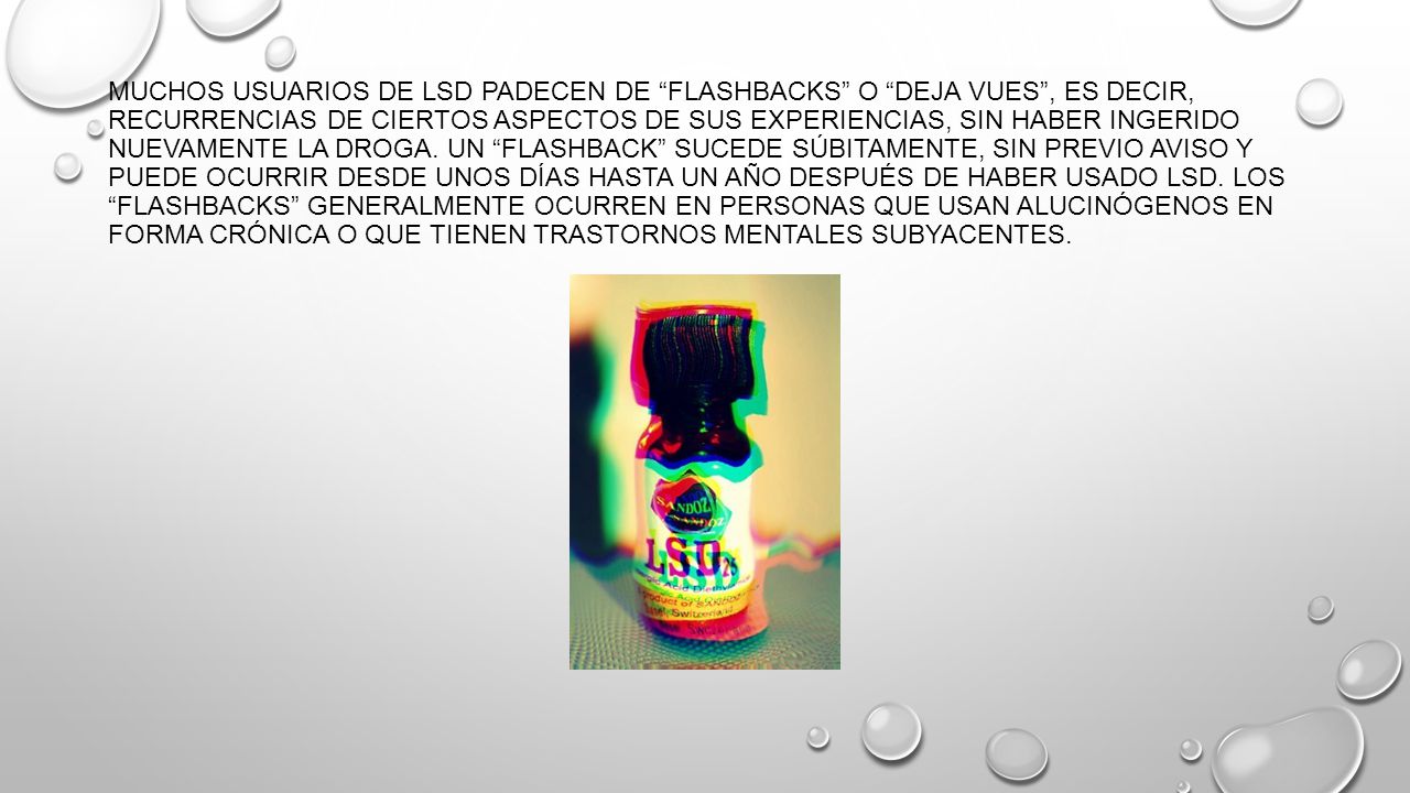Muchos usuarios de LSD padecen de flashbacks o deja vues , es decir, recurrencias de ciertos aspectos de sus experiencias, sin haber ingerido nuevamente la droga.