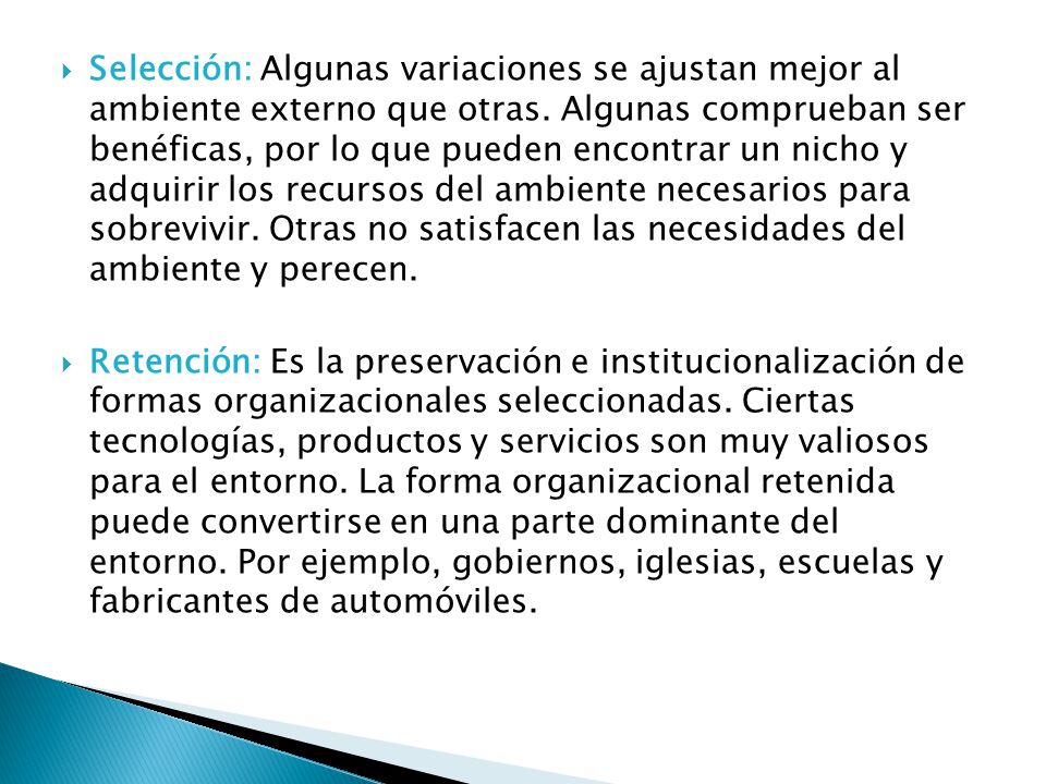 Selección: Algunas variaciones se ajustan mejor al ambiente externo que otras. Algunas comprueban ser benéficas, por lo que pueden encontrar un nicho y adquirir los recursos del ambiente necesarios para sobrevivir. Otras no satisfacen las necesidades del ambiente y perecen.