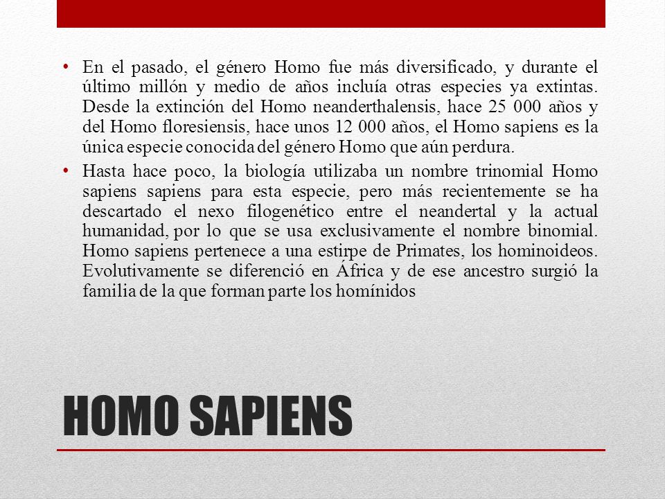 En el pasado, el género Homo fue más diversificado, y durante el último millón y medio de años incluía otras especies ya extintas. Desde la extinción del Homo neanderthalensis, hace años y del Homo floresiensis, hace unos años, el Homo sapiens es la única especie conocida del género Homo que aún perdura.