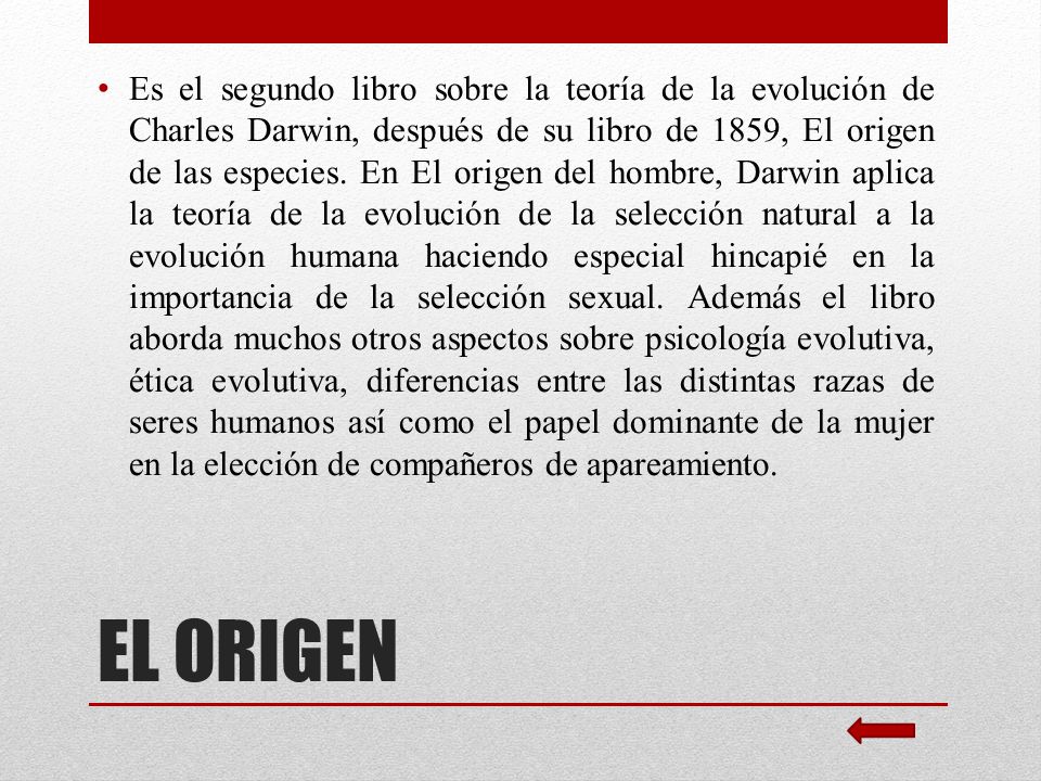 Es el segundo libro sobre la teoría de la evolución de Charles Darwin, después de su libro de 1859, El origen de las especies. En El origen del hombre, Darwin aplica la teoría de la evolución de la selección natural a la evolución humana haciendo especial hincapié en la importancia de la selección sexual. Además el libro aborda muchos otros aspectos sobre psicología evolutiva, ética evolutiva, diferencias entre las distintas razas de seres humanos así como el papel dominante de la mujer en la elección de compañeros de apareamiento.
