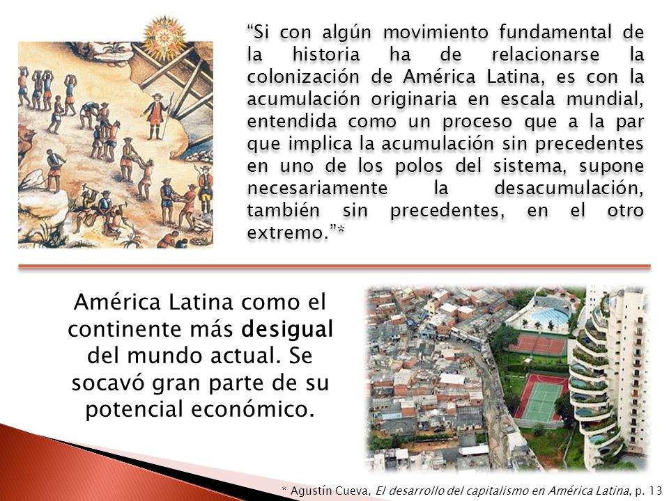 Si con algún movimiento fundamental de la historia ha de relacionarse la colonización de América Latina, es con la acumulación originaria en escala mundial, entendida como un proceso que a la par que implica la acumulación sin precedentes en uno de los polos del sistema, supone necesariamente la desacumulación, también sin precedentes, en el otro extremo. *