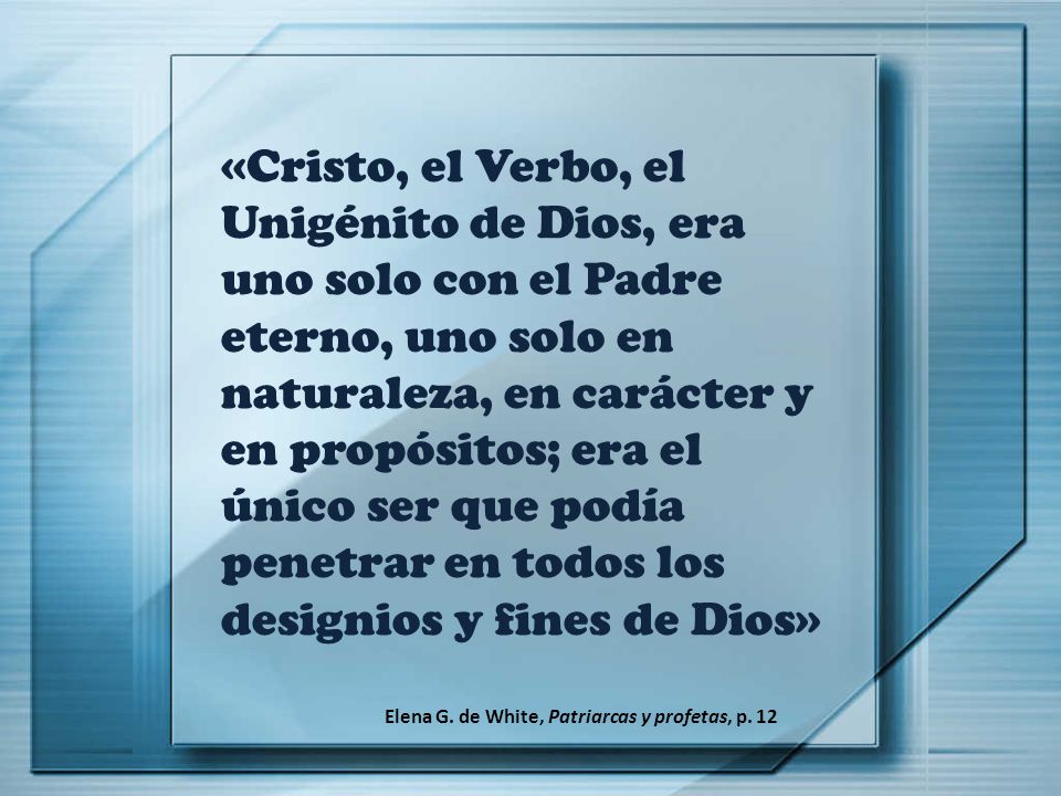 «Cristo, el Verbo, el Unigénito de Dios, era uno solo con el Padre eterno, uno solo en naturaleza, en carácter y en propósitos; era el único ser que podía penetrar en todos los designios y fines de Dios»