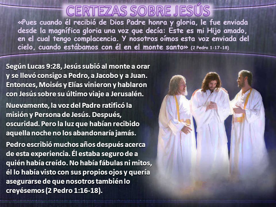 «Pues cuando él recibió de Dios Padre honra y gloria, le fue enviada desde la magnífica gloria una voz que decía: Este es mi Hijo amado, en el cual tengo complacencia. Y nosotros oímos esta voz enviada del cielo, cuando estábamos con él en el monte santo» (2 Pedro 1:17-18)