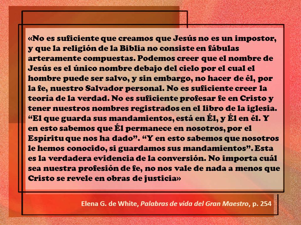 «No es suficiente que creamos que Jesús no es un impostor, y que la religión de la Biblia no consiste en fábulas arteramente compuestas. Podemos creer que el nombre de Jesús es el único nombre debajo del cielo por el cual el hombre puede ser salvo, y sin embargo, no hacer de él, por la fe, nuestro Salvador personal. No es suficiente creer la teoría de la verdad. No es suficiente profesar fe en Cristo y tener nuestros nombres registrados en el libro de la iglesia. El que guarda sus mandamientos, está en Él, y Él en él. Y en esto sabemos que Él permanece en nosotros, por el Espíritu que nos ha dado . Y en esto sabemos que nosotros le hemos conocido, si guardamos sus mandamientos . Esta es la verdadera evidencia de la conversión. No importa cuál sea nuestra profesión de fe, no nos vale de nada a menos que Cristo se revele en obras de justicia»
