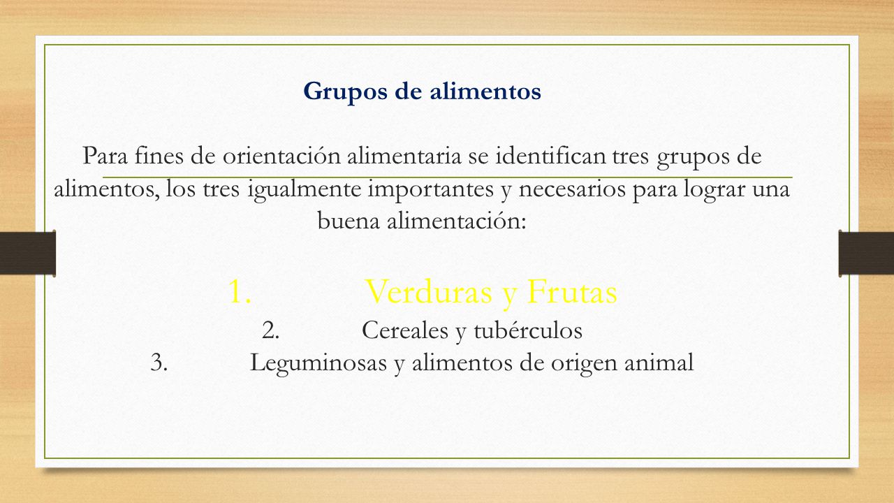 Grupos de alimentos Para fines de orientación alimentaria se identifican tres grupos de alimentos, los tres igualmente importantes y necesarios para lograr una buena alimentación: 1. Verduras y Frutas 2. Cereales y tubérculos 3. Leguminosas y alimentos de origen animal
