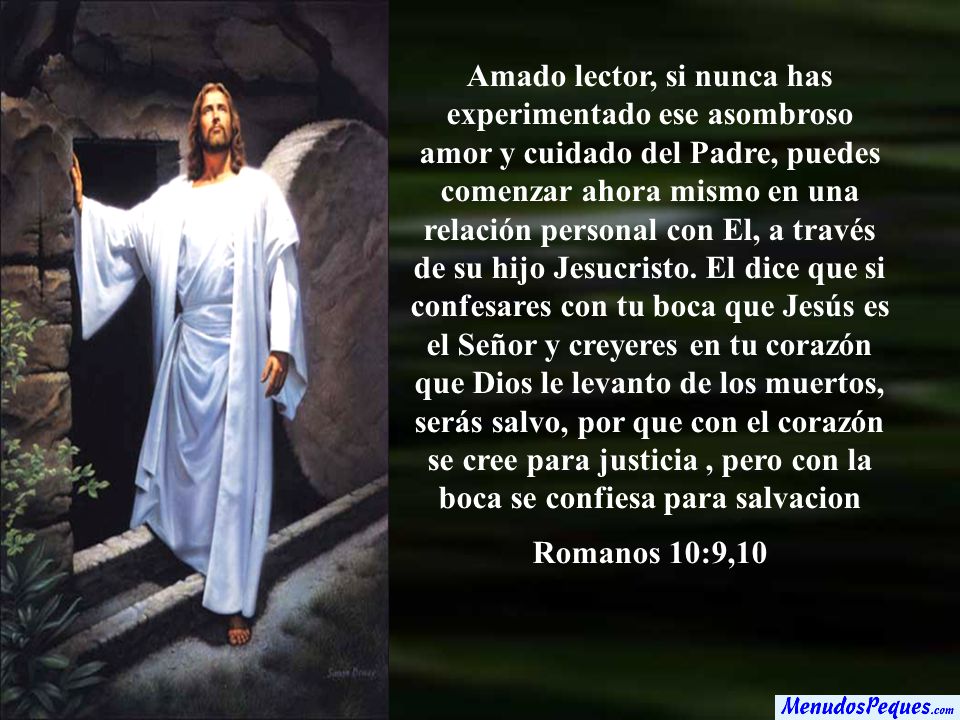 Amado lector, si nunca has experimentado ese asombroso amor y cuidado del Padre, puedes comenzar ahora mismo en una relación personal con El, a través de su hijo Jesucristo. El dice que si confesares con tu boca que Jesús es el Señor y creyeres en tu corazón que Dios le levanto de los muertos, serás salvo, por que con el corazón se cree para justicia , pero con la boca se confiesa para salvacion