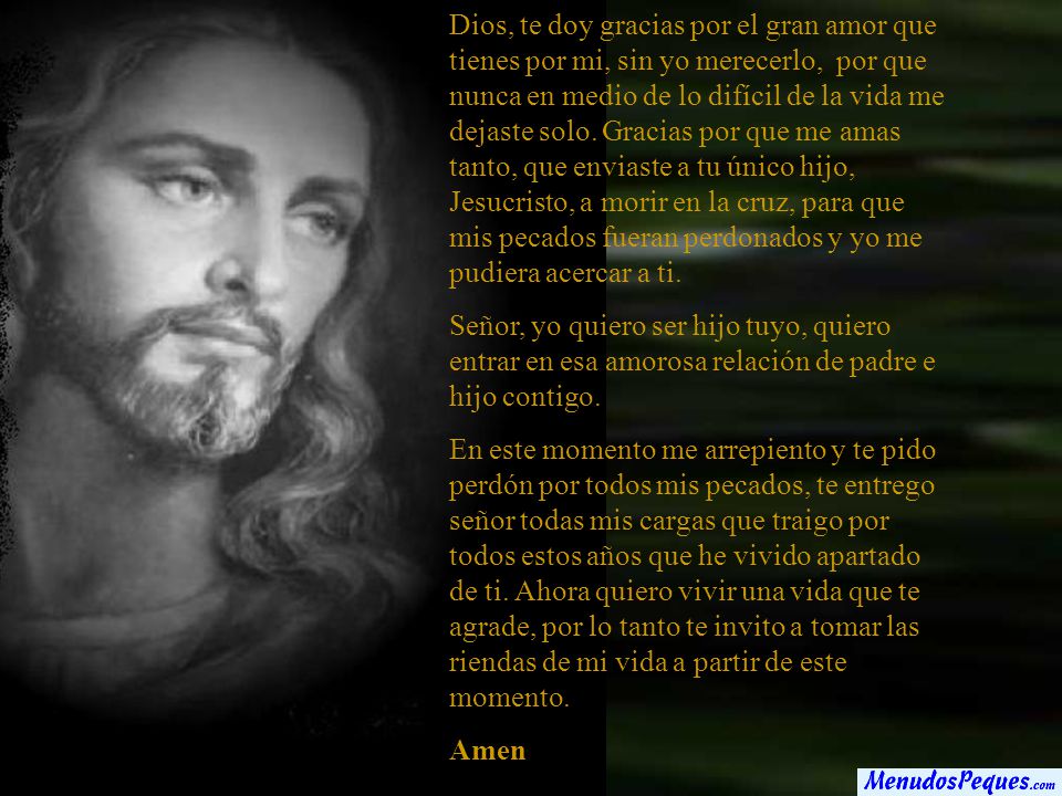 Dios, te doy gracias por el gran amor que tienes por mi, sin yo merecerlo, por que nunca en medio de lo difícil de la vida me dejaste solo. Gracias por que me amas tanto, que enviaste a tu único hijo, Jesucristo, a morir en la cruz, para que mis pecados fueran perdonados y yo me pudiera acercar a ti.