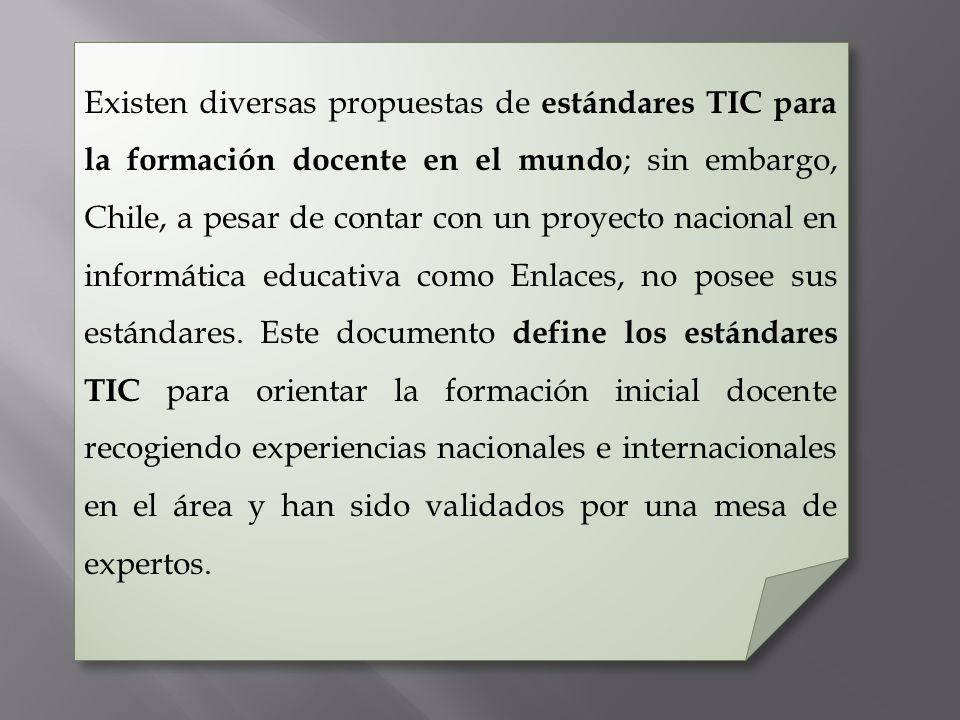 Existen diversas propuestas de estándares TIC para la formación docente en el mundo; sin embargo, Chile, a pesar de contar con un proyecto nacional en informática educativa como Enlaces, no posee sus estándares.
