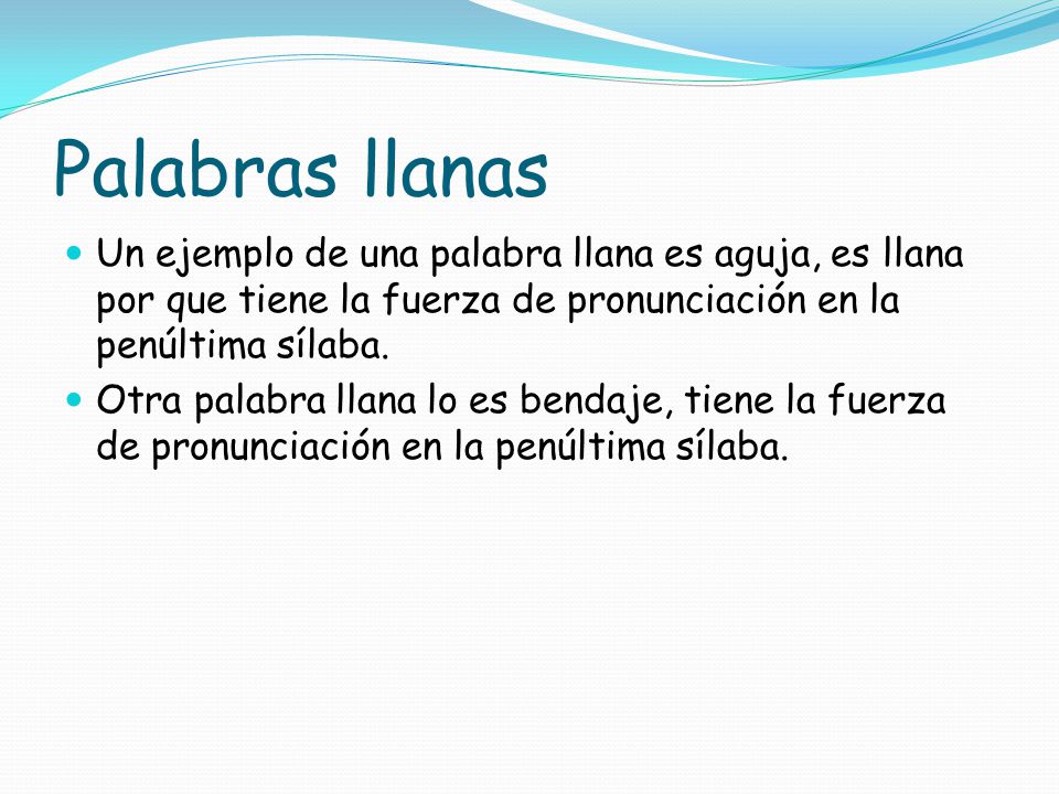 Palabras llanas Un ejemplo de una palabra llana es aguja, es llana por que tiene la fuerza de pronunciación en la penúltima sílaba.