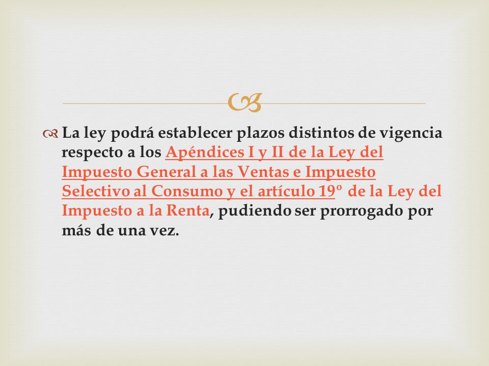 La ley podrá establecer plazos distintos de vigencia respecto a los Apéndices I y II de la Ley del Impuesto General a las Ventas e Impuesto Selectivo al Consumo y el artículo 19º de la Ley del Impuesto a la Renta, pudiendo ser prorrogado por más de una vez.