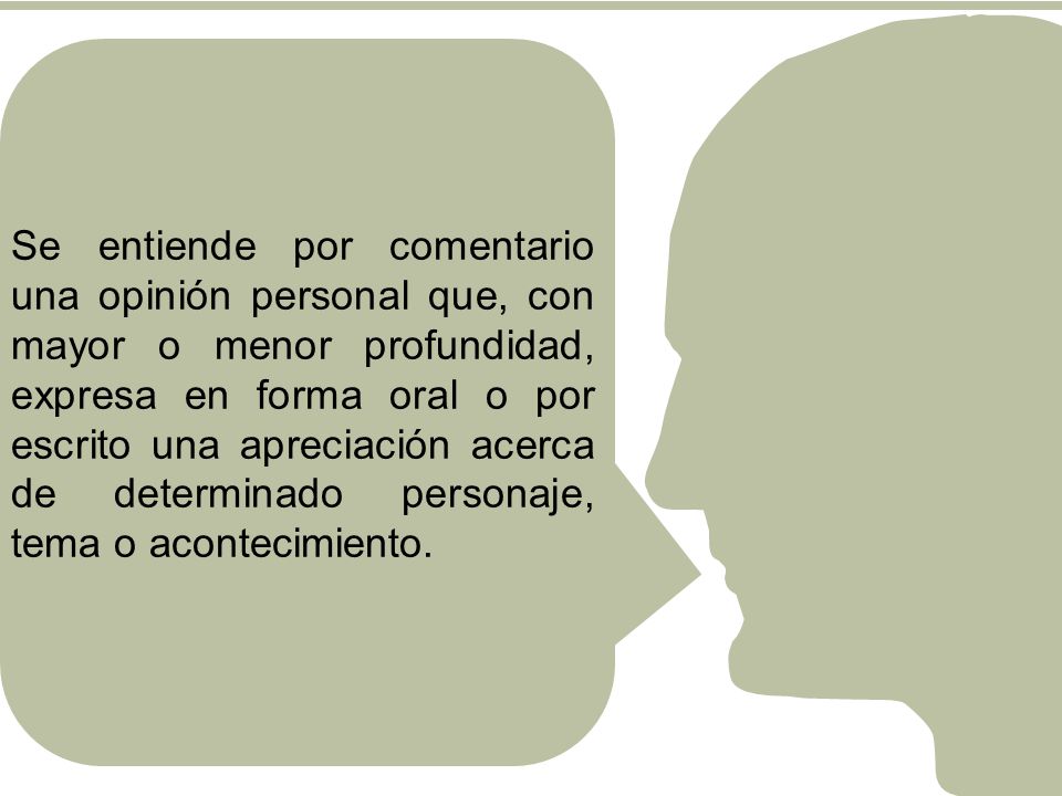 Se entiende por comentario una opinión personal que, con mayor o menor profundidad, expresa en forma oral o por escrito una apreciación acerca de determinado personaje, tema o acontecimiento.