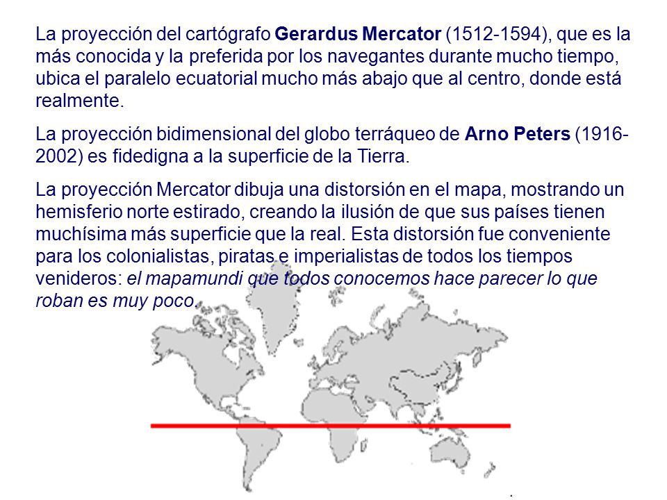 La proyección del cartógrafo Gerardus Mercator ( ), que es la más conocida y la preferida por los navegantes durante mucho tiempo, ubica el paralelo ecuatorial mucho más abajo que al centro, donde está realmente.