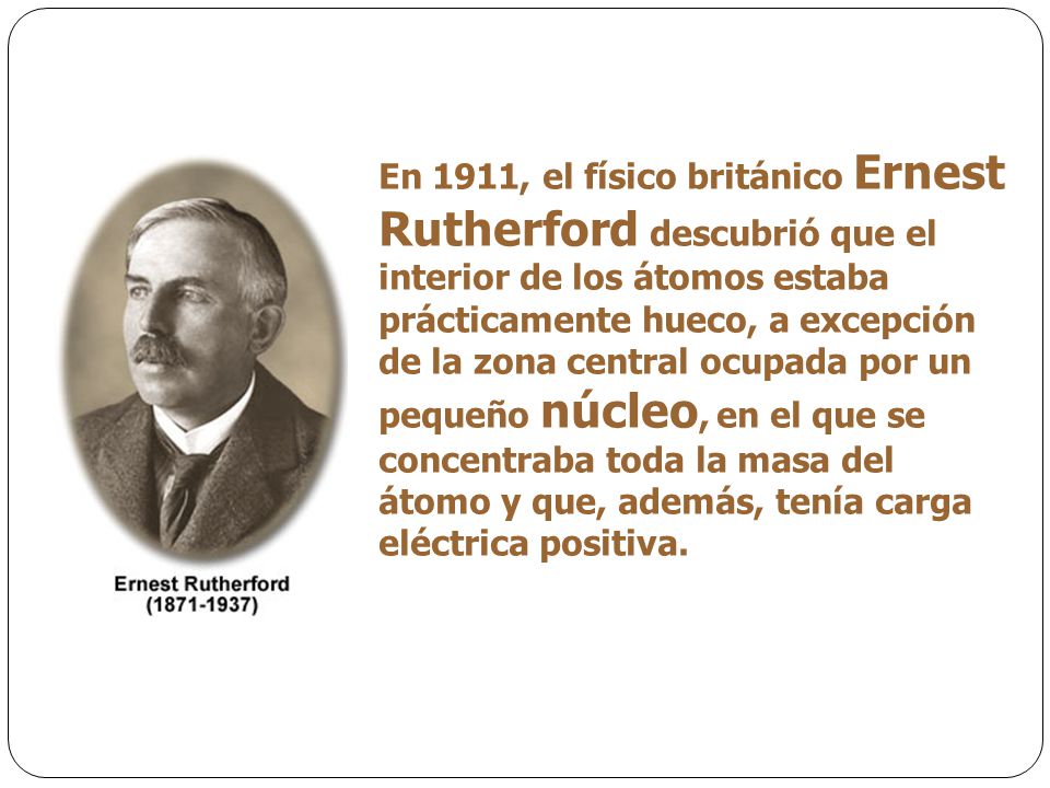 En 1911, el físico británico Ernest Rutherford descubrió que el interior de los átomos estaba prácticamente hueco, a excepción de la zona central ocupada por un pequeño núcleo, en el que se concentraba toda la masa del átomo y que, además, tenía carga eléctrica positiva.