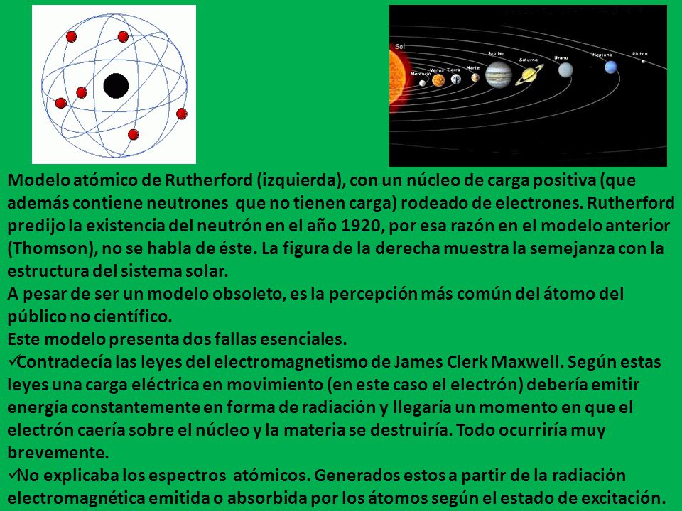 Modelo atómico de Rutherford (izquierda), con un núcleo de carga positiva (que además contiene neutrones que no tienen carga) rodeado de electrones. Rutherford predijo la existencia del neutrón en el año 1920, por esa razón en el modelo anterior (Thomson), no se habla de éste. La figura de la derecha muestra la semejanza con la estructura del sistema solar.