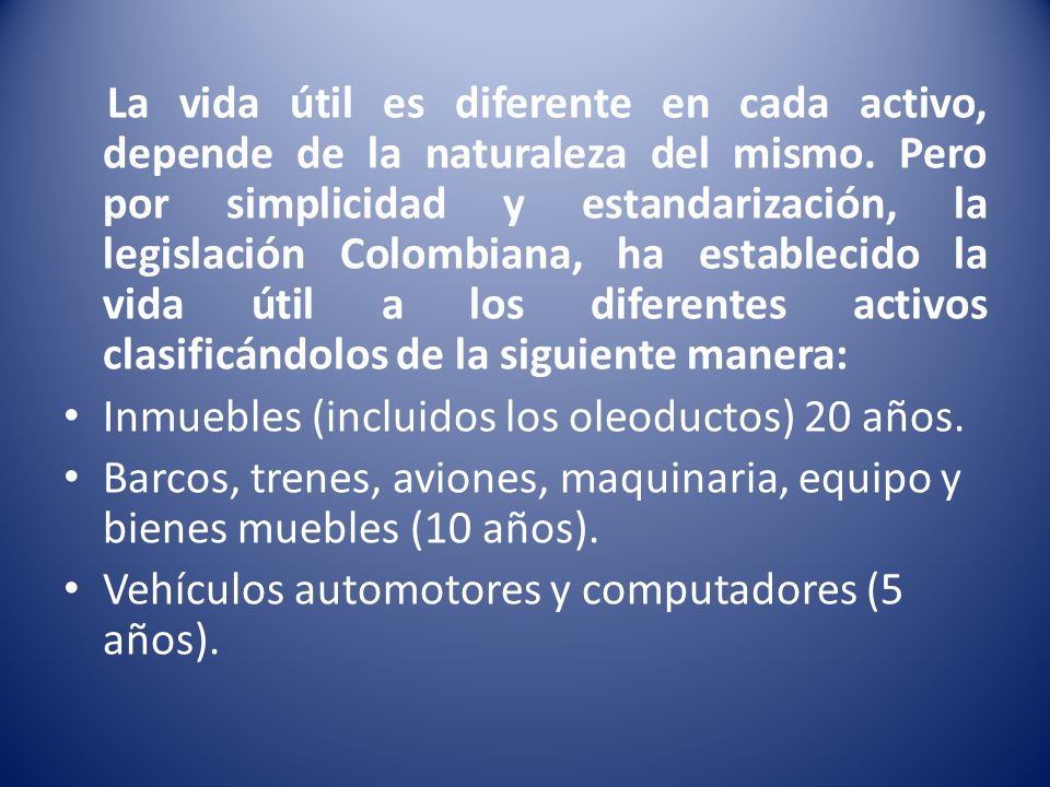 La vida útil es diferente en cada activo, depende de la naturaleza del mismo. Pero por simplicidad y estandarización, la legislación Colombiana, ha establecido la vida útil a los diferentes activos clasificándolos de la siguiente manera: