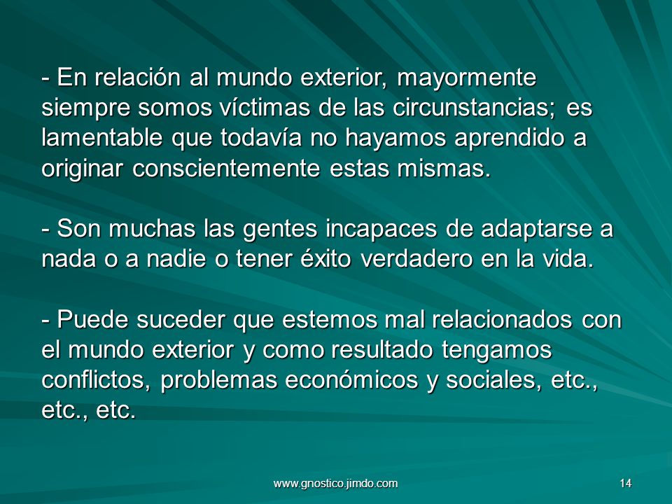 - En relación al mundo exterior, mayormente siempre somos víctimas de las circunstancias; es lamentable que todavía no hayamos aprendido a originar conscientemente estas mismas. - Son muchas las gentes incapaces de adaptarse a nada o a nadie o tener éxito verdadero en la vida. - Puede suceder que estemos mal relacionados con el mundo exterior y como resultado tengamos conflictos, problemas económicos y sociales, etc., etc., etc.