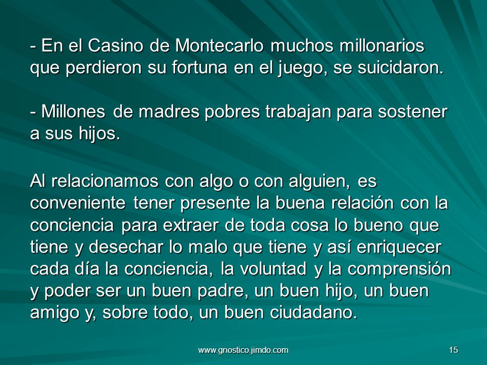 En el Casino de Montecarlo muchos millonarios que perdieron su fortuna en el juego, se suicidaron. - Millones de madres pobres trabajan para sostener a sus hijos. Al relacionamos con algo o con alguien, es conveniente tener presente la buena relación con la conciencia para extraer de toda cosa lo bueno que tiene y desechar lo malo que tiene y así enriquecer cada día la conciencia, la voluntad y la comprensión y poder ser un buen padre, un buen hijo, un buen amigo y, sobre todo, un buen ciudadano.
