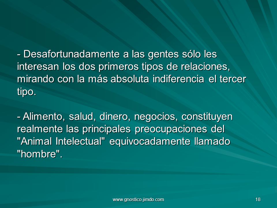 - Desafortunadamente a las gentes sólo les interesan los dos primeros tipos de relaciones, mirando con la más absoluta indiferencia el tercer tipo. - Alimento, salud, dinero, negocios, constituyen realmente las principales preocupaciones del Animal Intelectual equivocadamente llamado hombre .