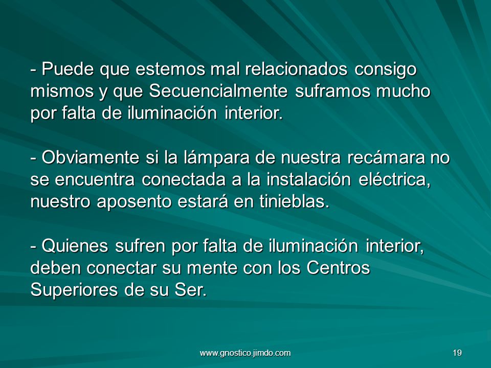- Puede que estemos mal relacionados consigo mismos y que Secuencialmente suframos mucho por falta de iluminación interior. - Obviamente si la lámpara de nuestra recámara no se encuentra conectada a la instalación eléctrica, nuestro aposento estará en tinieblas. - Quienes sufren por falta de iluminación interior, deben conectar su mente con los Centros Superiores de su Ser.