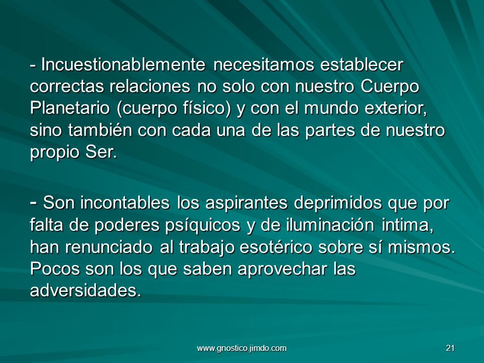 - Incuestionablemente necesitamos establecer correctas relaciones no solo con nuestro Cuerpo Planetario (cuerpo físico) y con el mundo exterior, sino también con cada una de las partes de nuestro propio Ser. - Son incontables los aspirantes deprimidos que por falta de poderes psíquicos y de iluminación intima, han renunciado al trabajo esotérico sobre sí mismos. Pocos son los que saben aprovechar las adversidades.